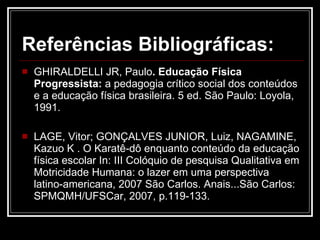 Referências Bibliográficas: GHIRALDELLI JR, Paulo . Educação Física Progressista:  a pedagogia crítico social dos conteúdos e a educação física brasileira.   5 ed. São Paulo: Loyola, 1991. LAGE, Vitor; GONÇALVES JUNIOR, Luiz, NAGAMINE, Kazuo K . O Karatê-dô enquanto conteúdo da educação física escolar In: III Colóquio de pesquisa Qualitativa em Motricidade Humana: o lazer em uma perspectiva latino-americana, 2007 São Carlos. Anais...São Carlos: SPMQMH/UFSCar, 2007, p.119-133. 