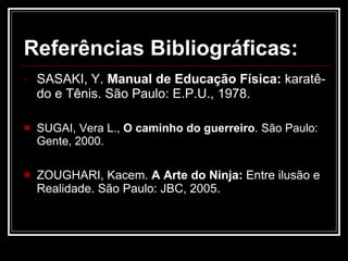 Referências Bibliográficas: SASAKI, Y.  Manual de Educação Física:  karatê-do e Tênis. São Paulo: E.P.U., 1978. SUGAI, Vera L.,  O caminho do guerreiro . São Paulo: Gente, 2000. ZOUGHARI, Kacem.  A Arte do Ninja:  Entre ilusão e Realidade. São Paulo: JBC, 2005. 