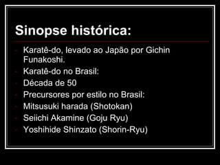 Sinopse histórica: Karatê-do, levado ao Japão por Gichin Funakoshi. Karatê-do no Brasil: Década de 50 Precursores por estilo no Brasil: Mitsusuki harada (Shotokan)  Seiichi Akamine (Goju Ryu) Yoshihide Shinzato (Shorin-Ryu) 