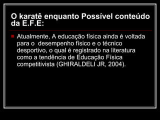O karatê enquanto Possível conteúdo da E.F.E: Atualmente, A educação física ainda é voltada para o  desempenho físico e o técnico desportivo, o qual é registrado na literatura como a tendência de Educação Física competitivista (GHIRALDELI JR, 2004). 