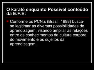 O karatê enquanto Possível conteúdo da E.F.E: Conforme os PCN,s (Brasil, 1998) busca-se legitimar as diversas possibilidades de aprendizagem, visando ampliar as relações entre os conhecimentos da cultura corporal do movimento e os sujeitos da aprendizagem. 