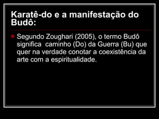 Karatê-do e a manifestação do Budô:   Segundo Zoughari (2005), o termo Budô significa  caminho (Do) da Guerra (Bu) que quer na verdade conotar a coexistência da arte com a espiritualidade.  