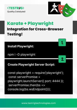 Quality.Catalyzed
www.testrigtechnologies.com
Karate + Playwright
Integration for Cross-Browser
Testing!
Install Playwright:
npm i -D playwright
1.
Create Playwright Server Script:
const playwright = require('playwright');
const serverPromise =
playwright.launchServer({ port: 4444 });
serverPromise.then(bs =>
console.log(bs.wsEndpoint()));
2.
www.testrigtechnologies.com
 
