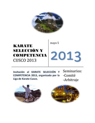 KARATE
SELECCIÓN Y
COMPETENCIA
CUSCO 2013
mayo 5
2013
Invitación al KARATE SELECCIÓN Y
COMPETENCIA 2013, organizado por la
Liga de Karate Cusco.
Seminarios:
-Comité
-Arbitraje
 