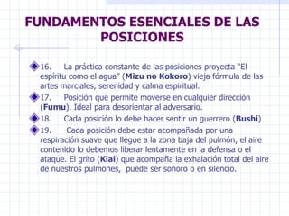 FUNDAMENTOS ESENCIALES DE LAS POSICIONES 16.     La práctica constante de las posiciones proyecta “El espíritu como el agua” ( Mizu no Kokoro ) vieja fórmula de las artes marciales, serenidad y calma espiritual.  17.     Posición que permite moverse en cualquier dirección ( Fumu ). Ideal para desorientar al adversario.  18.     Cada posición lo debe hacer sentir un guerrero ( Bushi )  19.      Cada posición debe estar acompañada por una respiración suave que llegue a la zona baja del pulmón, el aire contenido lo debemos liberar lentamente en la defensa o el ataque. El grito ( Kiai ) que acompaña la exhalación total del aire de nuestros pulmones,  puede ser sonoro o en silencio.  