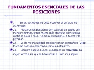 FUNDAMENTOS ESENCIALES DE LAS POSICIONES .      En las posiciones se debe observar el principio de efectividad.  21.     Practique las posiciones con técnicas de golpes con manos y piernas, serán mucho más efectivas si las realiza contra la bolsa o foco. Mejorará el equilibrio, la fuerza y la precisión.  22.     Es de mucha utilidad practicar con un compañero ( Uke ) tanto las posturas defensivas como las ofensivas.  23.     Siempre busque buenos resultados en el  kumite . La mejor forma es la que lo hace sentir a usted más seguro.   