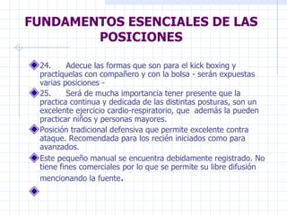 FUNDAMENTOS ESENCIALES DE LAS POSICIONES 24.      Adecue las formas que son para el kick boxing y practíquelas con compañero y con la bolsa - serán expuestas varias posiciones -  25.      Será de mucha importancia tener presente que la practica continua y dedicada de las distintas posturas, son un excelente ejercicio cardio-respiratorio, que  además la pueden practicar niños y personas mayores.  Posición tradicional defensiva que permite excelente contra ataque. Recomendada para los recién iniciados como para avanzados.  Este pequeño manual se encuentra debidamente registrado. No tiene fines comerciales por lo que se permite su libre difusión mencionando la fuente .   