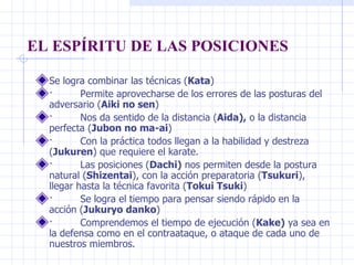 EL ESPÍRITU DE LAS POSICIONES Se logra combinar las técnicas ( Kata )  ·         Permite aprovecharse de los errores de las posturas del adversario ( Aiki no sen )  ·         Nos da sentido de la distancia ( Aida),  o la distancia perfecta ( Jubon no ma-ai )  ·         Con la práctica todos llegan a la habilidad y destreza ( Jukuren ) que requiere el karate.  ·         Las posiciones ( Dachi)  nos permiten desde la postura natural ( Shizentai ), con la acción preparatoria ( Tsukuri ), llegar hasta la técnica favorita ( Tokui Tsuki )  ·         Se logra el tiempo para pensar siendo rápido en la acción ( Jukuryo danko )  ·         Comprendemos el tiempo de ejecución ( Kake)  ya sea en la defensa como en el contraataque, o ataque de cada uno de nuestros miembros.  