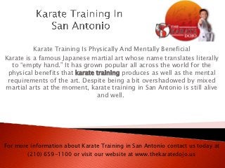 Karate Training Is Physically And Mentally Beneficial
Karate is a famous Japanese martial art whose name translates literally
  to “empty hand.” It has grown popular all across the world for the
 physical benefits that karate training produces as well as the mental
 requirements of the art. Despite being a bit overshadowed by mixed
martial arts at the moment, karate training in San Antonio is still alive
                               and well.




For more information about Karate Training in San Antonio contact us today at
        (210) 659-1100 or visit our website at www.thekaratedojo.us
 