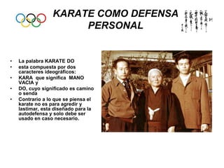 KARATE COMO DEFENSA
PERSONAL
• La palabra KARATE DO
• esta compuesta por dos
caracteres ideográficos:
• KARA que significa MANO
VACIA y
• DO, cuyo significado es camino
o senda
• Contrario a lo que se piensa el
karate no es para agredir y
lastimar, esta diseñado para la
autodefensa y solo debe ser
usado en caso necesario.
 