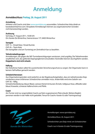 Anmeldung
Anmeldeschluss: Freitag, 26. August 2011
Anmeldung
Athleten und Coachs sind über www.sportdata.org anzumelden. Schiedsrichter bitte direkt an
karatedowinti@msn.com. Verspätete Anmeldungen können aus organisatorischen Gründen
nicht berücksichtigt werden.

Auslosung
Samstag, 27. August 2011, 10.00 Uhr
Ort: Karate-Do Winterthur, Seenerstrasse 177, 8405 Winterthur

Startgeld
CHF 15.-- Einzel-Kata / Einzel-Kumite
CHF 45.-- Team-Kata
Die Startgelder sind am Turniertag am Zentraltisch bar zu bezahlen.

Teilnahmebedingungen
Anmeldungen, die gegen die SKF-Turnierberechtigungen verstossen, sind ungültig. Die Teilnehmenden
verpflichten sich, das geltende Dopingreglement einzuhalten: Kontrollen können durchgeführt werden.
Doppelstarts sind nicht erlaubt.

Haftung
Die Teilnehmer haben selbst für ausreichenden Versicherungsschutz zu sorgen. Der Organisator kann in
keinem Fall haftbar gemacht werden.

Schiedsrichterwesen
Aus Organisationsgründen wird weiterhin an der Regelung festgehalten, dass ein teilnehmendes Dojo
mindestens einen erfahrenen Schiedsrichter anmelden muss. Andernfalls wird eine Gebühr von
CHF 50.-- fällig.
Schiedrichterkleidung: blauer Blazer, weisses Hemd mit kurzen Ärmeln, hellgraue Hose, offizielle (oder
blaue) Krawatte, schwarze Hallenschuhe und Pfeife.

Coach
Am Turnier sind nur angemeldete Coachs auf dem zugewiesenen Platz erlaubt. Weitere Begleit-
personen werden in der Halle nicht geduldet. Tenue für Coachs: Karate-Gi oder Trainingsanzug!




                                                    Anmeldungen: www.sportdata.org

                                                    Anmeldeschluss: 26. August 2011

                                                    Schiedsrichter: pro Dojo mind. ein Schiedsrichter

     Karate-Do Winterthur                           Coach: nur in Karate-Gi oder Trainingsanzug
 