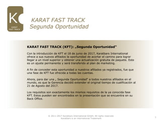 © 2011-2017 Karatbars International GmbH, All rights reserved.
Karatbars is an international Trademark
KARAT
FAST TRACK
1
2. KARAT FAST TRACK
Segunda Oportunidad
KARAT FAST TRACK (KFT): „Segunda Oportunidad“
Con la introducción de KFT el 18 de junio de 2017, Karatbars International
ofrece a sus nuevos afiliados la oportunidad de acortar el camino para lograr
llegar a un nivel superior y obtener una actualización gratuita de paquete. Este
es un ajuste permanente y será transferido al plan de marketing.
A fin de conceder esta oportunidad a nuestros afiliados ya registrados, fue que
una fase de KFT fue ofrecida a todas las cuentas.
Ahora, para dar una „ Segunda Oportunidad“ a todos nuestros afiliados en el
mundo, es que la Gerencia decidió extender el original tiempo de cualificación al
21 de Agosto del 2017.
Los requisitos son exactamente los mismos requisitos de la ya conocida fase
KFT. Estos pueden ser encontrados en la presentación que se encuentra en su
Back Office.
 