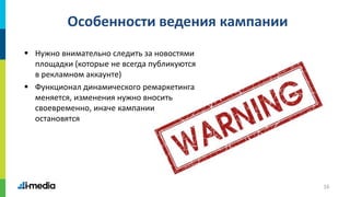 16
Особенности ведения кампании
 Нужно внимательно следить за новостями
площадки (которые не всегда публикуются
в рекламном аккаунте)
 Функционал динамического ремаркетинга
меняется, изменения нужно вносить
своевременно, иначе кампании
остановятся
 