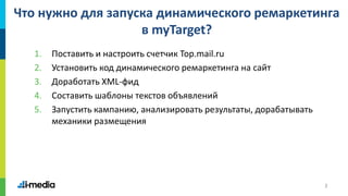 3
Что нужно для запуска динамического ремаркетинга
в myTarget?
1. Поставить и настроить счетчик Top.mail.ru
2. Установить код динамического ремаркетинга на сайт
3. Доработать XML-фид
4. Составить шаблоны текстов объявлений
5. Запустить кампанию, анализировать результаты, дорабатывать
механики размещения
 