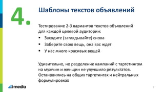 7
Шаблоны текстов объявлений
Тестирование 2-3 вариантов текстов объявлений
для каждой целевой аудитории:
 Заходите (заглядывайте) снова
 Заберите свою вещь, она вас ждет
 У нас много красивых вещей
Удивительно, но разделение кампаний с таргетингом
на мужчин и женщин не улучшило результатов.
Остановились на общих таргетингах и нейтральных
формулировках
4.
 