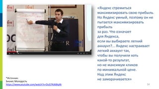 *Источник:
Бизнес Молодость
https://www.youtube.com/watch?v=OuG7Kd6BqXk

«Яндекс стремиться
максимизировать свою прибыль.
Но Яндекс умный, поэтому он не
пытается максимизировать
прибыль
за раз. Что означает
для Яндекса,
если вы выбираете легкий
аккаунт?... Яндекс настраивает
легкий аккаунт так,
чтобы вы получили хоть
какой-то результат,
но не максимум кликов
по минимальной цене.
Над этим Яндекс
не заморачивается»
54

 