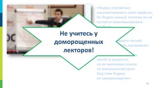 «Яндекс стремиться
максимизировать свою прибыль.
Но Яндекс умный, поэтому он не
пытается максимизировать
прибыль
за раз. Что означает
для Яндекса,
если вы выбираете легкий
аккаунт?... Яндекс настраивает
легкий аккаунт так,
чтобы вы получили хоть
какой-то результат,
но не максимум кликов
по минимальной цене.
Над этим Яндекс
не заморачивается»

Не учитесь у
доморощенных
лекторов!

55

 