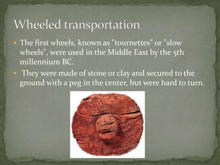  The first wheels, known as "tournettes" or "slow
wheels", were used in the Middle East by the 5th
millennium BC.
 They were made of stone or clay and secured to the
ground with a peg in the center, but were hard to turn.
 