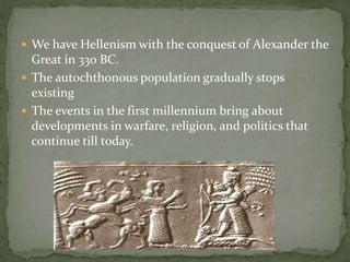  We have Hellenism with the conquest of Alexander the
Great in 330 BC.
 The autochthonous population gradually stops
existing
 The events in the first millennium bring about
developments in warfare, religion, and politics that
continue till today.
 