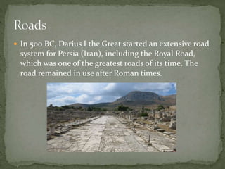  In 500 BC, Darius I the Great started an extensive road
system for Persia (Iran), including the Royal Road,
which was one of the greatest roads of its time. The
road remained in use after Roman times.
 