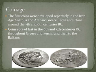  The first coins were developed separately in the Iron
Age Anatolia and Archaic Greece, India and China
around the 7th and 6th centuries BC.
 Coins spread fast in the 6th and 5th centuries BC,
throughout Greece and Persia, and then to the
Balkans.
 