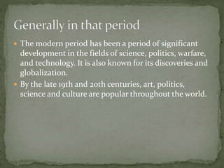  The modern period has been a period of significant
development in the fields of science, politics, warfare,
and technology. It is also known for its discoveries and
globalization.
 By the late 19th and 20th centuries, art, politics,
science and culture are popular throughout the world.
 