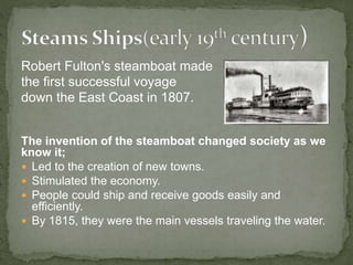 Robert Fulton's steamboat made
the first successful voyage
down the East Coast in 1807.
The invention of the steamboat changed society as we
know it;
 Led to the creation of new towns.
 Stimulated the economy.
 People could ship and receive goods easily and
efficiently.
 By 1815, they were the main vessels traveling the water.
 