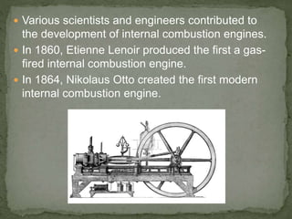  Various scientists and engineers contributed to
the development of internal combustion engines.
 In 1860, Etienne Lenoir produced the first a gas-
fired internal combustion engine.
 In 1864, Nikolaus Otto created the first modern
internal combustion engine.
 