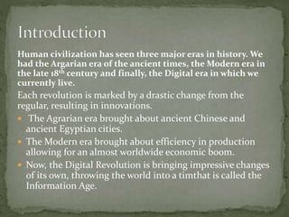 Human civilization has seen three major eras in history. We
had the Argarian era of the ancient times, the Modern era in
the late 18th century and finally, the Digital era in which we
currently live.
Each revolution is marked by a drastic change from the
regular, resulting in innovations.
 The Agrarian era brought about ancient Chinese and
ancient Egyptian cities.
 The Modern era brought about efficiency in production
allowing for an almost worldwide economic boom.
 Now, the Digital Revolution is bringing impressive changes
of its own, throwing the world into a timthat is called the
Information Age.
 