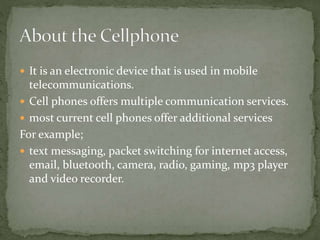 It is an electronic device that is used in mobile
telecommunications.
 Cell phones offers multiple communication services.
 most current cell phones offer additional services
For example;
 text messaging, packet switching for internet access,
email, bluetooth, camera, radio, gaming, mp3 player
and video recorder.
 
