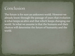 The future is for sure an unknown world. However we
already know through the passage of years that evolution
is what keeps us alive and that which keeps changing our
world. So what we assume is that the humans and their
choices will determine the future of humanity and the
world.
 