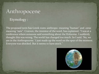 Etymology :
The proposed term has Greek roots: anthropo- meaning "human" and -cene
meaning "new". Crutzen, the inventor of the word, has explained, "I was at a
conference where someone said something about the Holocene. I suddenly
thought this was wrong. The world has changed too much. So I said: 'No, we
are in the Anthropocene.' I just made up the word on the spur of the moment.
Everyone was shocked. But it seems to have stuck."
 