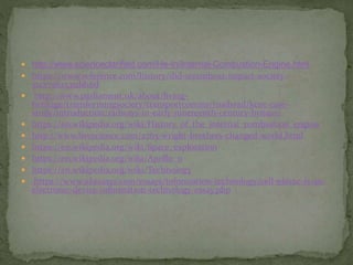  http://www.scienceclarified.com/He-In/Internal-Combustion-Engine.html
 https://www.reference.com/history/did-steamboat-impact-society-
51c27562535dd16d
 http://www.parliament.uk/about/living-
heritage/transformingsociety/transportcomms/roadsrail/kent-case-
study/introduction/railways-in-early-nineteenth-century-britain/
 https://en.wikipedia.org/wiki/History_of_the_internal_combustion_engine
 http://www.livescience.com/2765-wright-brothers-changed-world.html
 https://en.wikipedia.org/wiki/Space_exploration
 https://en.wikipedia.org/wiki/Apollo_11
 https://en.wikipedia.org/wiki/Technology
 https://www.ukessays.com/essays/information-technology/cell-phone-is-an-
electronic-device-information-technology-essay.php
 
