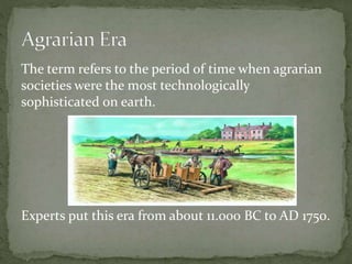 The term refers to the period of time when agrarian
societies were the most technologically
sophisticated on earth.
Experts put this era from about 11.000 BC to AD 1750.
 
