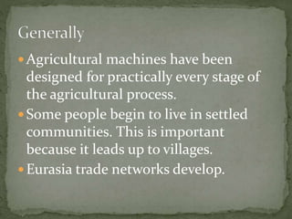  Agricultural machines have been
designed for practically every stage of
the agricultural process.
 Some people begin to live in settled
communities. This is important
because it leads up to villages.
 Eurasia trade networks develop.
 