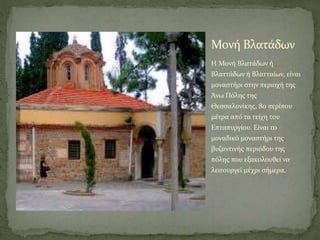 Μονή Βλατάδων
H Μονή Βλατάδων ή
Βλαττάδων ή Βλατταίων, είναι
μοναστήρι στην περιοχή της
Άνω Πόλης της
Θεσσαλονίκης, 80 περίπου
μέτρα από τα τείχη του
Επταπυργίου. Είναι το
μοναδικό μοναστήρι της
βυζαντινής περιόδου της
πόλης που εξακολουθεί να
λειτουργεί μέχρι σήμερα.
 