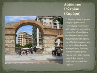 Αψίδα του
Γαλερίου
(Καμάρα)
Η Καμάρα είναι κτίσμα της
εποχής της Ρωμαϊκής
«Τετραρχίας» (αρχές 4ου
μ.Χ. αιώνα) και αποτελεί το
ένα σκέλος (δυτικό) μίας
στεγασμένης στοάς, που
σχηματιζόταν από αψίδες
και τόξα. Κατασκευάστηκε
για να τιμηθεί ο Ρωμαίος
Αυτοκράτορας Γαλέριος,
όταν αυτός επέστρεψε
νικητής στην πόλη (περί το
306 μ.Χ.) μετά από
πολέμους του κατά των
Περσών.
 