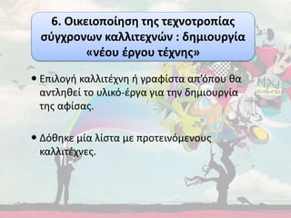  Επιλογή καλλιτέχνη ή γραφίστα απ’όπου θα
αντληθεί το υλικό-έργα για την δημιουργία
της αφίσας.
 Δόθηκε μία λίστα με προτεινόμενους
καλλιτέχνες.
6. Οικειοποίηση της τεχνοτροπίας
σύγχρονων καλλιτεχνών : δημιουργία
«νέου έργου τέχνης»
 