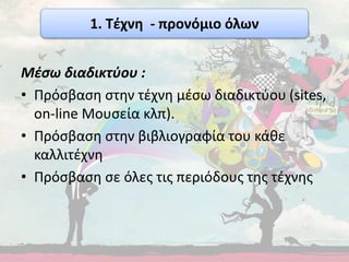 Μέσω διαδικτύου :
• Πρόσβαση στην τέχνη μέσω διαδικτύου (sites,
on-line Μουσεία κλπ).
• Πρόσβαση στην βιβλιογραφία του κάθε
καλλιτέχνη
• Πρόσβαση σε όλες τις περιόδους της τέχνης
1. Τέχνη - προνόμιο όλων
 