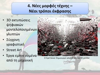 • 3D εκτυπώσεις
ψηφιακών
μοντελοποιημένων
γλυπτών
• Σύγχονη
γραφιστική
• Street Art
• Έργα εμπνευσμένα
από τη μηχανική
Ο Eyal Gever δημιουργεί γλυπτά σε ένα 3D printer
4. Νέες μορφές τέχνης –
Νέοι τρόποι έκφρασης
 