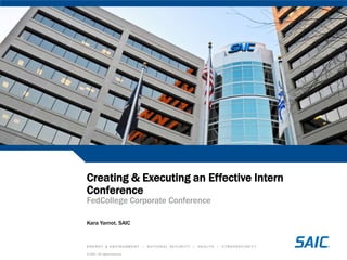 Creating & Executing an Effective Intern
Conference
FedCollege Corporate Conference

Kara Yarnot, SAIC


ENERGY & ENVIRONMENT           •   NATIONAL SECURITY   •   HEALTH   •   CYBERSECURITY

© SAIC. All rights reserved.
 