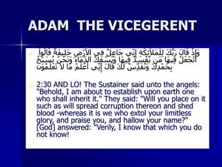 ADAM THE VICEGERENT
 ِ‫ف‬ ٌ‫ل‬ِ‫ع‬‫َا‬‫ج‬ ‫ي‬ِ‫ن‬ِ‫إ‬ ِ‫ة‬َ‫ك‬ِ‫ئ‬َ‫ال‬َ‫م‬ْ‫ل‬ِ‫ل‬ َ‫ك‬ُّ‫ب‬َ‫ر‬ َ‫ل‬‫ا‬َ‫ق‬ ْ‫ذ‬ِ‫َإ‬‫و‬
ْ‫وا‬ُ‫ال‬َ‫ق‬ ً‫ة‬َ‫ف‬‫ي‬ِ‫ل‬َ‫خ‬ ِ‫ض‬ْ‫ر‬َ‫األ‬ ‫ي‬
ُ‫ك‬ِ‫ف‬ ْ
‫َس‬‫ي‬َ‫و‬ ‫َا‬‫ه‬‫ي‬ِ‫ف‬ ُ‫د‬ِ‫س‬ْ‫ف‬ُ‫ي‬ ‫َن‬‫م‬ ‫َا‬‫ه‬‫ي‬ِ‫ف‬ ُ‫ل‬َ‫ع‬ْ‫ج‬َ‫ت‬َ‫أ‬
ُ‫ح‬ِ‫ب‬ َ
‫س‬ُ‫ن‬ ُ‫ن‬ْ‫ح‬َ‫ن‬َ‫و‬ ‫َاء‬‫م‬ِ‫الد‬
َ‫م‬ ُ‫م‬َ‫ل‬ ْ‫ع‬َ‫أ‬ ‫ي‬ِ‫ن‬ِ‫إ‬ َ‫ل‬‫ا‬َ‫ق‬ َ‫ك‬َ‫ل‬ ُ‫س‬ِ‫د‬َ‫ق‬ُ‫ن‬َ‫و‬ َ‫ك‬ِ‫د‬ْ‫َم‬‫ح‬ِ‫ب‬
ََ‫و‬ُ‫م‬َ‫ل‬ْ‫ع‬َ‫ت‬ َ‫ا‬ ‫ا‬
 2:30 AND LO! The Sustainer said unto the angels:
"Behold, I am about to establish upon earth one
who shall inherit it." They said: "Will you place on it
such as will spread corruption thereon and shed
blood -whereas it is we who extol your limitless
glory, and praise you, and hallow your name?"
[God] answered: "Verily, I know that which you do
not know!
 