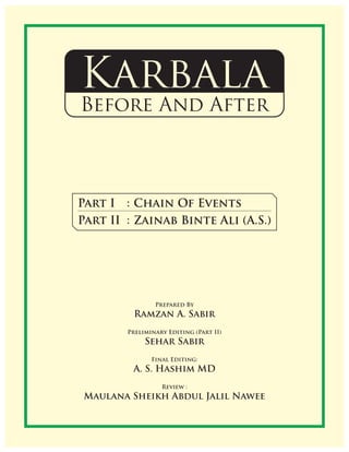 Karbala
Before And After
Prepared By
Ramzan A. Sabir
Preliminary Editing (Part II)
Sehar Sabir
Final Editing:
A. S. Hashim MD
Review :
Maulana Sheikh Abdul Jalil Nawee
Part I : Chain Of Events
Part II : Zainab Binte Ali (A.S.)
 