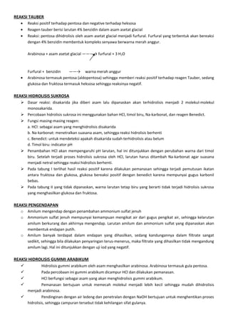REAKSI TAUBER
   •   Reaksi positif terhadap pentosa dan negative terhadap heksosa
   •   Reagen tauber berisi larutan 4% benzidin dalam asam asetat glacial
   •   Reaksi: pentosa dihidrolisis oleh asam asetat glacial menjadi furfural. Furfural yang terbentuk akan bereaksi
       dengan 4% benzidin membentuk kompleks senyawa berwarna merah anggur.

       Arabinosa + asam asetat glacial ———→ furfural + 3 H2O



       Furfural + benzidin     ——→ warna merah anggur
   •   Arabinosa termasuk pentosa (aldopentosa) sehingga memberi reaksi positif terhadap reagen Tauber, sedang
       glukosa dan fruktosa termasuk heksosa sehingga reaksinya negatif.

REAKSI HIDROLISIS SUKROSA
    Dasar reaksi: disakarida jika diberi asam lalu dipanaskan akan terhidrolisis menjadi 2 molekul-molekul
     monosakarida.
    Percobaan hidrolisis sukrosa ini menggunakan bahan HCl, timol biru, Na-karbonat, dan reagen Benedict.
    Fungsi masing-masing reagen:
     a. HCl: sebagai asam yang menghidrolisis disakarida
     b. Na-karbonat: menetralkan suasana asam, sehingga reaksi hidrolisis berhenti
     c. Benedict: untuk mendeteksi apakah disakarida sudah terhidrolisis atau belum
     d. Timol biru: indicator pH
    Penambahan HCl akan mempengaruhi pH larutan, hal ini ditunjukkan dengan perubahan warna dari timol
     biru. Setelah terjadi proses hidrolisis sukrosa oleh HCl, larutan harus ditambah Na-karbonat agar suasana
     menjadi netral sehingga reaksi hidrolisis berhenti.
    Pada tabung I terlihat hasil reaksi positif karena dilakukan pemanasan sehingga terjadi pemutusan ikatan
     antara fruktosa dan glukosa, glukosa bereaksi positif dengan benedict karena mempunyai gugus karbonil
     bebas.
    Pada tabung II yang tidak dipanaskan, warna larutan tetap biru yang berarti tidak terjadi hidrolisis sukrosa
     yang menghasilkan glukosa dan fruktosa.

REAKSI PENGENDAPAN
   o   Amilum mengendap dengan penambahan ammonium sulfat jenuh
   o   Ammonium sulfat jenuh mempunyai kemampuan mengikat air dari gugus pengikat air, sehingga kelarutan
       amilum berkurang dan akhirnya mengendap. Larutan amilum dan ammonium sulfat yang dipanaskan akan
       membentuk endapan putih.
   o   Amilum banyak terdapat dalam endapan yang dihasilkan, sedang kandungannya dalam filtrate sangat
       sedikit, sehingga bila dilakukan penyaringan terus-menerus, maka filtrate yang dihasilkan tidak mengandung
       amilum lagi. Hal ini ditunjukkan dengan uji iod yang negatif.

REAKSI HIDROLISIS GUMMI ARABIKUM
             Hidrolisis gummi arabikum oleh asam menghasilkan arabinosa. Arabinosa termasuk gula pentosa.
             Pada percobaan ini gummi arabikum dicampur HCl dan dilakukan pemanasan.
             HCl berfungsi sebagai asam yang akan menghidrolisis gummi arabikum.
             Pemanasan bertujuan untuk memecah molekul menjadi lebih kecil sehingga mudah dihidrolisis
     menjadi arabinosa.
             Pendinginan dengan air ledeng dan penetralan dengan NaOH bertujuan untuk menghentikan proses
     hidrolisis, sehingga campuran tersebut tidak kehilangan sifat gulanya.
 