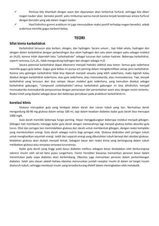          Pentosa bila ditambah dengan asam dan dipanaskan akan terbentuk furfural, sehingga bila diberi
     reagen tauber akan bereaksi positif, yaitu timbulnya warna merah karena terjadi kondensasi antara furfural
     dengan benzidin yang ada dalam reagen tauber.
            Hasil hidrolisis gummi arabikum ini juga menunjukkan reaksi positif terhadap reagen benedict, sebab
     arabinosa memiliki gugus karbonil bebas.


                                                     TEORI
Sifat kimia karbohidrat
         Karbohidrat tersusun atas karbon, oksigen, dan hydrogen. Secara umum , tapi tidak selalu, hydrogen dan
oksigen dalam karbohidrat dengan perbandingan dua atom hydrogen dan satu atom oksigen yaitu sebagai molekul
air (H2O), karena inilah diperoleh kata “carbohydrate” sebagai turunan dari carbon hydrate. Beberapa karbohidrat,
seperti ramnosa, C6H12O5, tidak mengandung hydrogen dan oksigen sebagai H 2O.
         Secara potensial karbohidrat dapat dikonversi menjadi hidroksi aldehid atau keton. Semua gula sederhana
memiliki gugus gula bebas. Gugus gula bebas ini punya arti penting dalam mengidentifikasi setiap jenis karbohidrat.
Karena satu golongan karbohidrat tidak bisa dipecah manjadi sesuatu yang lebih sederhana, maka logislah kalau
disebut dengan karbohidrat sederhana, atau gula sederhana, atau monosakarida, atau monosakarosa. Tapi, banyak
karbohidrat yang tersusun dari dua sampai ribuan molekul gula sederhana, yang kemudian disebut sebagai
karbohidrat gabungan, “compound carbohydrates”.semua karbohidrat gabungan ini bisa dihidrolisis menjadi
monosakarida-monosakarida penyusunnya dengan pemanasan dan penambahan asam atau dengan enzim tertentu.
Reaksi inilah yang dipakai sebagai dasar dari beberapa percobaan pada praktikum karbohidrat ini.


korelasi klinis
        Glukosa merupakan gula yang terdapat dalam darah dan cairan tubuh yang lain. Normalnya darah
mengandung 60-90 mg glukosa dalam setiap 100 ml, tapi dalam keadaan diabetes kadar gula darah bisa mencapai
1000 mg%.
        Gula darah memiliki beberapa fungsi penting. Hepar menggabungkan beberapa molekul menjadi glikogen.
Glikogen hati membantu menjaga kadar gula darah dengan memecahnya lagi menjadi glukosa ketika absorbsi gula
turun. Otot dan jaringan lain memindahkan glukosa dari darah untuk membentuk glikogen, dengan reaksi kompleks
yang membutuhkan energi. Gula darah sebagai nutrisi bagi jaringan otak. Glukosa dioksidasi oleh jaringan tubuh
untuk menghasilkan sejumlah energi. Lebih dari separuh energi yang dibutuhkan tubuh berasal dari oksidasi glukosa.
Kelebihan glukosa akan diubah menjadi lemak. Sebagian besar dari reaksi kimia yang berlangsung dalam tubuh
melibatkan glukosa atau senyawa-senyawa turunannya.
        Kadar gula darah yang tinggi pada kasus diabetes mellitus sebagian besar disebabkan oleh berkurangnya
sekrersi insulin oleh sel-sel beta pulau Langerhans. Factor herediter biasanya memainkan peranan besar dalam
menentukan pada siapa diabetes akan berkembang. Obesitas juga memainkan peranan dalam perkembangan
diabetes. Salah satu alasan adalah bahwa obesitas menurunkan jumlah reseptor insulin di dalam sel target insulin
diseluruh tubuh, sehingga membuat insulin yang tersedia kurang efektif dalam meningkatkan efek metabolik.
 