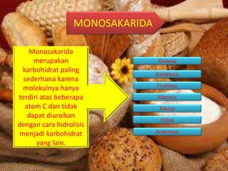 MONOSAKARIDA
Monosakarida
merupakan
karbohidrat paling
sederhana karena
molekulnya hanya
terdiri atas beberapa
atom C dan tidak
dapat diuraikan
dengan cara hidrolisis
menjadi karbohidrat
yang lain.
Glukosa
Galaktosa
Fruktosa
Manosa
Ribosa
Xilosa
Arabinosa
 