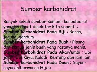 Sumber karbohidrat
Banyak sekali sumber-sumber karbohidrat
yang terdapat disekitar kita seperti :
Sumber karbohidrat Pada Biji : Beras,
jagung, gandum
Sumber karbohidrat Pada Buah : Pisang
dan semua jenis buah yang rasanya manis.
Sumber Karbohidrat Pada Akar/umbi : Ubi
jalar, Ubi kayu, Keladi, Kentang dan lain lain.
Sumber karbohidrat Pada Daun : Sayur-
sayuran berwarna Hijau.
 