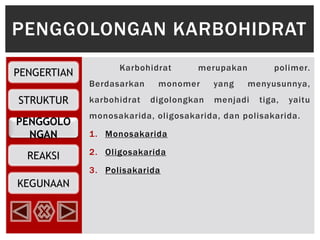 PENGGOLO
NGAN
PENGERTIAN
STRUKTUR
REAKSI
KEGUNAAN
Karbohidrat merupakan polimer.
Berdasarkan monomer yang menyusunnya,
karbohidrat digolongkan menjadi tiga, yaitu
monosakarida, oligosakarida, dan polisakarida.
1. Monosakarida
2. Oligosakarida
3. Polisakarida
PENGGOLONGAN KARBOHIDRAT
 