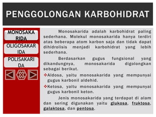 MONOSAKA
RIDA
OLIGOSAKAR
IDA
POLISAKARI
DA
Monosakarida adalah karbohidrat paling
sederhana. Molekul monosakarida hanya terdiri
atas beberapa atom karbon saja dan tidak dapat
dihidrolisis menjadi karbohidrat yang lebih
sederhana.
Berdasarkan gugus fungsional yang
dikandungnya, monosakarida digolongkan
sebagai berikut.
Aldosa, yaitu monosakarida yang mempunyai
gugus karbonil aldehid.
Ketosa, yaitu monosakarida yang mempunyai
gugus karbonil keton.
Jenis monosakarida yang terdapat di alam
dan sering digunakan yaitu glukosa, fruktosa,
galaktosa, dan pentosa.
PENGGOLONGAN KARBOHIDRAT
 