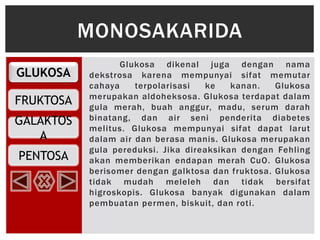 GLUKOSA
FRUKTOSA
PENTOSA
GALAKTOS
A
Glukosa dikenal juga dengan nama
dekstrosa karena mempunyai sifat memutar
cahaya terpolarisasi ke kanan. Glukosa
merupakan aldoheksosa. Glukosa terdapat dalam
gula merah, buah anggur, madu, serum darah
binatang, dan air seni penderita diabetes
melitus. Glukosa mempunyai sifat dapat larut
dalam air dan berasa manis. Glukosa merupakan
gula pereduksi. Jika direaksikan dengan Fehling
akan memberikan endapan merah CuO. Glukosa
berisomer dengan galktosa dan fruktosa. Glukosa
tidak mudah meleleh dan tidak bersifat
higroskopis. Glukosa banyak digunakan dalam
pembuatan permen, biskuit, dan roti.
MONOSAKARIDA
 